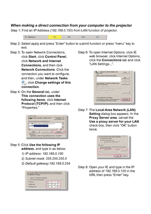 Page 38When making a direct connection from your computer to the projector
Step 1: Find an IP Address (192.168.0.100) from LAN function of projector.
Step 2: Select apply and press “Enter” button to submit function or press “menu” key to  exit.
Step 5: Click Use the following IP  address, and type in as below:
1) IP address: 192.168.0.100
2) Subnet mask: 255.255.255.0
3) Default gateway:192.168.0.254
Step 6: To open Internet Options, click IE web browser, click Internet Options, 
click the Connections tab and...