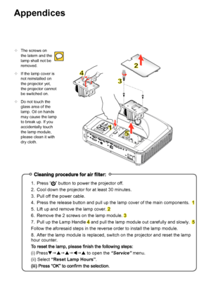 Page 42Appendices
The screws on
the latern and the
lamp shall not be
removed.
 If the lamp cover is
not reinstalled on
the projector yet,
the projector cannot
be switched on.
 Do not touch the
glass area of the
lamp. Oil on hands
may cause the lamp
to break up. If you
accidentally touch
the lamp module,
please clean it with
dry cloth. 1.
Press “
 ” button to power the projector  off.
2. Cool down the projector for at least 30 minutes.
3. Pull off the power cable.
4.
 Press the release button and pull up the...