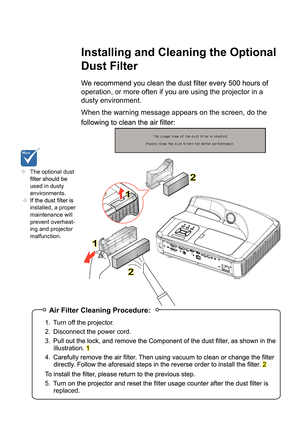 Page 43Appendices
Installing and Cleaning the Optional 
Dust Filter
operation, or more often if you are using the projector in a 
dusty environment. 
When the warning message appears on the screen, do the 
The optional dust
used in dusty
environments.
 
installed, a proper
maintenance will
prevent overheat-
ing and projector
malfunction.
Air Filter Cleaning Procedure:
1. Turn off the projector.
2. Disconnect the power cord.
3.
illustration. 1
4.
2
5.replaced.
1
1
2
2 