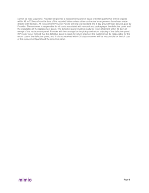 Page 58Page  5  cannot be fixed via phone, Provider will provide a replacement panel of equal or better quality that w ill be shipped 
within 48 to 72 hours from the time of the reported failure unless other contractual arrangements have been made 
directly with Boxlight. All replacement ProColor Panels will ship via standard 3 to 5 day ground freight service, paid by 
Provid er. The customer is responsible for all costs associated with removal and packaging of the defective panel and 
the installation of the...