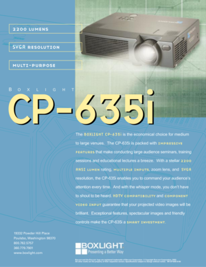 Page 1CP-635i CP-635i
2200 lumens
SVGA resolution
multi-purpose
19332 Powder Hill Place
Poulsbo, Washington  98370
800.762.5757
360.779.7901
www.boxlight.com
BOXLIGHT
BOXLIGHT and the BOXLIGHT logo are registered trademarks of BOXLIGHT Corporation. © Copyright BOXLIGHT Corporation, 2002.
All other marks are the property of their respective owners. Specifications subject to change without notice.   M1-CP-635i-5/02
The BOXLIGHT CP-635i is the economical choice for medium
to large venues.  The CP-635i is packed...