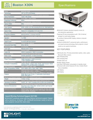 Page 1ModelBOSTON X30N
Technology.63" 3 x TFT LCD Panels
Brightness3000 lumens (standard) / 2100 lumens (economy)
Native Resolution1024 x 768 (XGA)
Supported Resolutionup to 1600 x 1200 (UXGA)
Brightness Uniformity80%<
Projection MethodsDesktop front/rear, Ceiling front/rear
Optical Offset66%
Colors1.07 billion true color
Color SystemNTSC / NTSC 4.43 / PAL (including PAL-M, N) / SECAM/PAL60
Contrast Ratio3000:1
Aspect RatioNative 4:3; Compatible 16:10 and 16:9
Image Size32 in to 368 in / .81 m to 9.35 m...