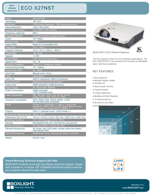 Page 1ModelECO X27NST
Technology.63" LCD 
Brightness2700 lumens (standard) / 1900 lumens (economy)
Native Resolution1024 x 768 (XGA)
Supported Resolutionup to 1600 x 1200 (UXGA)
Brightness Uniformity85%<
Projection MethodsDesktop front/rear, Ceiling front/rear
Colors16.7 million
Contrast Ratio4000:1
Aspect RatioNative 4:3; Compatible 16:9
Image Size50 in ~ 100 in
Projection Distance 18 in ~ 37 in / .456 m ~ .943 m  
Throw Ratio.45:1 fixed
Speaker1 x 7W
Optical Offset3.25” at 20.25” from screen
Digital...