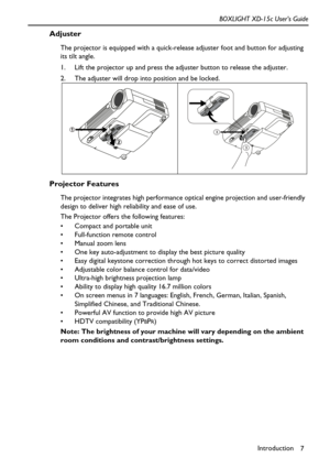 Page 11Introduction
7 BOXLIGHT XD-15c User’s Guide
Adjuster
The projector is equipped with a quick-release adjuster foot and button for adjusting 
its tilt angle.
1. Lift the projector up and press the adjuster button to release the adjuster.  
2. The adjuster will drop into position and be locked.    
Projector Features
The projector integrates high performance optical engine projection and user-friendly 
design to deliver high reliability and ease of use.
The Projector offers the following features:
 Compact...