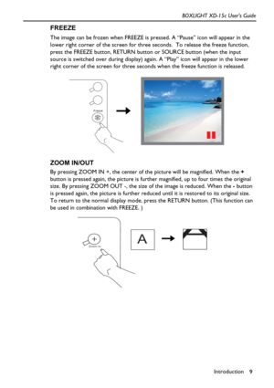 Page 13Introduction
9 BOXLIGHT XD-15c User’s Guide
FREEZE
The image can be frozen when FREEZE is pressed. A “Pause” icon will appear in the 
lower right corner of the screen for three seconds.  To release the freeze function, 
press the FREEZE button, RETURN button or SOURCE button (when the input 
source is switched over during display) again. A “Play” icon will appear in the lower 
right corner of the screen for three seconds when the freeze function is released.     
ZOOM IN/OUT
By pressing ZOOM IN +, the...