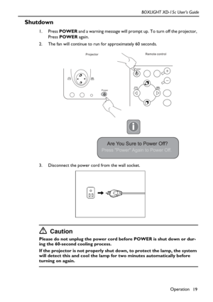Page 23Operation
19 BOXLIGHT XD-15c User’s Guide
Shutdown
1. Press POWER and a warning message will prompt up. To turn off the projector, 
Press POWER again.
2. The fan will continue to run for approximately 60 seconds.
3. Disconnect the power cord from the wall socket.
Caution
Please do not unplug the power cord before POWER is shut down or dur-
ing the 60-second cooling process. 
If the projector is not properly shut down, to protect the lamp, the system 
will detect this and cool the lamp for two minutes...