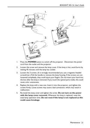 Page 25Maintenance
21 BOXLIGHT XD-15c User’s Guide
  
1. Press the POWER button to switch off the projector.  Disconnect the power 
cord from the outlet and the projector.
2. Loosen the screw and remove the lamp cover. If the lamp is hot, avoid burns by 
waiting 45 minutes until the lamp has cooled.
3. Loosen the 3 screws. (It is strongly recommended you use a magnetic-headed 
screwdriver.) Pull the handle to remove the lamp housing. If the screws are not 
loosened completely, they could injure your fingers. Do...