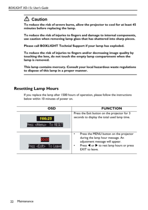 Page 26Maintenance
22 BOXLIGHT XD-15c User’s Guide
Caution
To reduce the risk of severe burns, allow the projector to cool for at least 45 
minutes before replacing the lamp.
To reduce the risk of injuries to fingers and damage to internal components, 
use caution when removing lamp glass that has shattered into sharp pieces.
Please call BOXLIGHT Technial Support if your lamp has exploded. 
To reduce the risk of injuries to fingers and/or decreasing image quality by 
touching the lens, do not touch the empty...