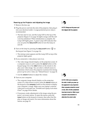 Page 1911
Powering up the Projector and Adjusting the Image
NOTE: Always use the power cord 
that shipped with the projector.
1Remove the lens cap.
2Plug the power cord into the side of the projector, then plug it 
into your electrical outlet. A surge-protected power strip is 
recommended.
•The fans start to run, and the Lamp LED on the top of the 
projector (Figure 11 on page 16) lights orange until the soft-
ware has initialized. When initialization is complete, the 
Lamp LED lights green. A green Lamp LED...