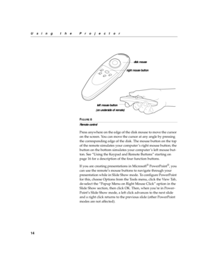 Page 2214
Using the Projector
F
IGURE 8
Remote control
Press anywhere on the edge of the disk mouse to move the cursor 
on the screen. You can move the cursor at any angle by pressing 
the corresponding edge of the disk. The mouse button on the top 
of the remote simulates your computer ’s right mouse button; the 
button on the bottom simulates your computer ’s left mouse but-
ton. See “Using the Keypad and Remote Buttons” starting on 
page 16 for a description of the four function buttons.
If you are creating...