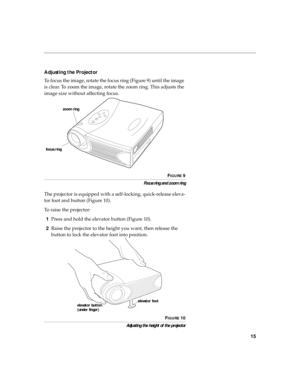 Page 2315
Adjusting the Projector
To focus the image, rotate the focus ring (Figure 9) until the image 
is clear. To zoom the image, rotate the zoom ring. This adjusts the 
image size without affecting focus.
FIGURE 9
Focus ring and zoom ring
The projector is equipped with a self-locking, quick-release eleva-
tor foot and button (Figure 10).
To raise the projector:
1Press and hold the elevator button (Figure 10).
2Raise the projector to the height you want, then release the 
button to lock the elevator foot...