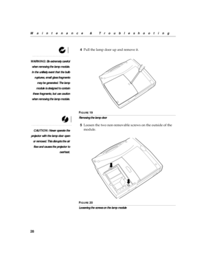 Page 3628
Maintenance & Troubleshooting
4Pull the lamp door up and remove it.
WARNING: Be extremely careful
when removing the lamp module.
In the unlikely event that the bulb
ruptures, small glass fragments
may be generated. The lamp
module is designed to contain
these fragments, but use caution
when removing the lamp module.
F
IGURE 19
Removing the lamp door
CAUTION: Never operate the
projector with the lamp door open
or removed. This disrupts the air
flow and causes the projector to
overheat.
5Loosen the two...