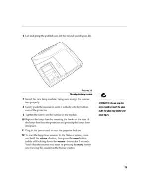 Page 3729
6Lift and grasp the pull tab and lift the module out (Figure 21).
FIGURE 21
Removing the lamp module
WARNING: Do not drop the 
lamp module or touch the glass 
bulb! The glass may shatter and 
cause injury.
7Install the new lamp module, being sure to align the connec-
tors properly.
8Gently push the module in until it is flush with the bottom 
case of the projector.
9Tighten the screws on the outside of the module. 
10Replace the lamp door by inserting the hooks on the rear of 
the lamp door into the...