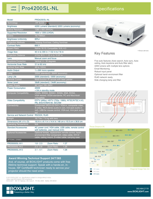 Page 1Key Features
Five auto features (Auto search, Auto sync, Auto ceiling, Auto keystone and Auto filter alert)
4200 lumens with multiple lens options
Email Monitoring
Robust input panel
Optional harsh enviroment filter
RJ45 network ready
Side changing lamp and filter
* Shown with lens
Specifications
ModelPRO4200 SL-NL
Technology.74" 3LCD
Brightness4200 Lumens (standard) 3200 Lumens (economy)
Native Resolution1280 x 800 (WXGA)
Supported Resolution1600 x 1200 (UXGA)
Colors16.7 Million
Brightness...