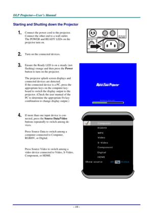 Page 21
DDDLLLPPP   PPPrrrooojjjeeeccctttooorrr———UUUssseeerrr’’’sss   MMMaaannnuuuaaalll   
Starting and Shutting down the Projector 
1.  Connect the power cord to the projector. 
Connect the other end to a wall outlet. 
The POWER and READY LEDs on the 
projector turn on. 
2.  Turn on the connected devices.  
3.  Ensure the Ready LED is on a steady (not 
flashing) orange and then press the Power 
button to turn on the projector.  
 
The projector splash screen displays and 
connected devices are detected. 
If...