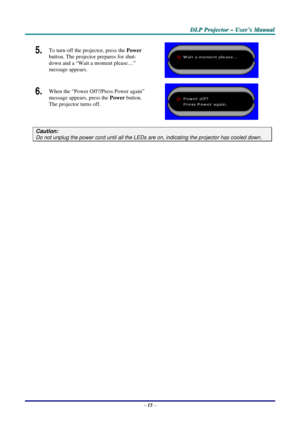 Page 22
DDDLLLPPP   PPPrrrooojjjeeeccctttooorrr   –––   UUUssseeerrr’’’sss   MMMaaannnuuuaaalll   
5.  To turn off the projector, press the Power 
button. The projector prepares for shut-
down and a “Wait a moment please…” 
message appears. 
 
6.  When the “Power Off?/Press Power again” 
message appears, press the Power button. 
The projector turns off. 
 
Caution: 
Do not unplug the power cord until all the LEDs are on, indicating the projector has cooled down. 
 
– 15 –  