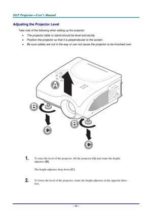 Page 23
DDDLLLPPP   PPPrrrooojjjeeeccctttooorrr———UUUssseeerrr’’’sss   MMMaaannnuuuaaalll   
Adjusting the Projector Level 
Take note of the following when setting up the projector: 
• The projector table or stand should be level and sturdy. 
• Position the projector so that it is perpendicular to the screen. 
• Be sure cables are not in the way or can not cause the projector to be knocked over. 
 
C
C
B
B
A
 
1.  To raise the level of the projector, lift the projector [A] and rotate the height-
adjusters [B]....