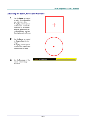 Page 24
DDDLLLPPP   PPPrrrooojjjeeeccctttooorrr   –––   UUUssseeerrr’’’sss   MMMaaannnuuuaaalll   
Adjusting the Zoom, Focus and Keystone 
1.  Use the Zoom +/- control 
to resize the projected im-
age and screen size. 
A display pattern appears 
on the screen to indicate 
the border of the display 
window; adjust until the 
projected image matches 
the display-pattern border.  
2.  Use the Focus +/- control 
to sharpen the projected 
image.  
A display pattern appears 
on the screen; adjust until 
the...