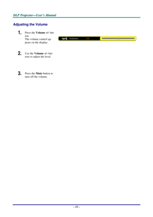 Page 25
DDDLLLPPP   PPPrrrooojjjeeeccctttooorrr———UUUssseeerrr’’’sss   MMMaaannnuuuaaalll   
Adjusting the Volume 
1.  Press the Volume +/- but-
ton.  
The volume control ap-
pears on the display. 
2.  Use the Volume +/- but-
tons to adjust the level. 
 
 
 
 
3.  Press the Mute button to 
turn off the volume.  
 
 
– 18 –  