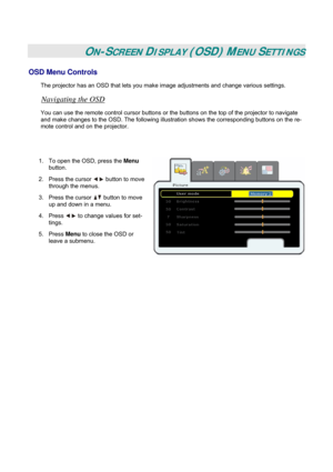 Page 26
 
 
ON-SCREEN DISPLAY (OSD) MENU SETTINGS 
OSD Menu Controls 
The projector has an OSD that lets you make image adjustments and change various settings.  
Navigating the OSD 
You can use the remote control cursor buttons or the buttons on the top of the projector to navigate 
and make changes to the OSD. The following illustration shows the corresponding buttons on the re-
mote control and on the projector. 
 
 
1. To open the OSD, press the Menu 
button.  
2. Press the cursor  button to move 
through...