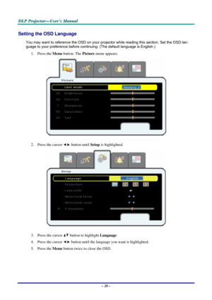 Page 27
DDDLLLPPP   PPPrrrooojjjeeeccctttooorrr———UUUssseeerrr’’’sss   MMMaaannnuuuaaalll   
Setting the OSD Language 
You may want to reference the OSD on your projector while reading this section. Set the OSD lan-
guage to your preference before continuing. (The default language is English.) 
1. Press the Menu button. The Picture menu appears. 
 
2. Press the cursor  button until Setup is highlighted.  
 
3. Press the cursor  button to highlight Language. 
4. Press the cursor  button until the language you...