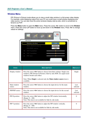 Page 39
DDDLLLPPP   PPPrrrooojjjeeeccctttooorrr———UUUssseeerrr’’’sss   MMMaaannnuuuaaalll   
Window Menu  
PIP (Picture In Picture) mode allows you to view a small video window in a full-screen video display. 
For example, while displaying output from your PC you could have a small window displaying your 
video source. You can also have the active windows display side-by-side, which is sometimes re-
ferred to as POP. 
Press the Menu button to open the Main menu. Press the cursor  button to move to the Window...