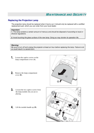 Page 45
 
 
MAINTENANCE AND SECURITY 
Replacing the Projection Lamp 
The projection lamp should be replaced when it burns out. It should only be replaced with a certified 
replacement part, which you can order from your local dealer.  
Important: 
1. The lamp contains a certain amount of mercury and should be disposed of according to local or-
dinance regulations. 
2. Avoid touching the glass surface of the new lamp: Doing so may shorten its operation life. 
 
Warning: 
Be sure to turn off and unplug the...