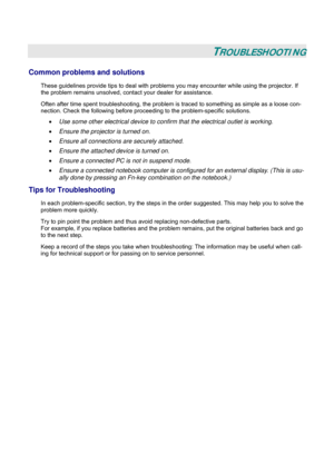 Page 50
 
 
TROUBLESHOOTING 
Common problems and solutions 
These guidelines provide tips to deal with problems you may encounter while using the projector. If 
the problem remains unsolved, cont act your dealer for assistance. 
Often after time spent troubleshooting, the problem is  traced to something as simple as a loose con-
nection. Check the following before proceedi ng to the problem-specific solutions. 
• Use some other electrical device to confirm that the electrical outlet is working. 
• Ensure the...