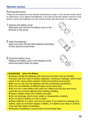 Page 12
12
Putting batteries
Remote control
Please set the batteries to the remote control before using it. If the remote control starts
to malfunction, try to replace the batteries. If you will not use the remote control for long 
period, remove the batteries from the remote control and store them in a safe place. 
1.Remove the battery cover.
    Slide back and remove the battery cover in the 
    direction of the arrow.
2.Insert the batteries.
    Align and insert the two AAA batteries according 
    to their...