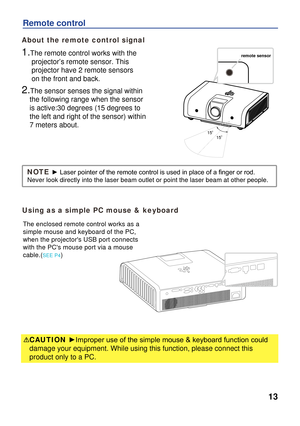 Page 13
13
Remote control
Using as a simple PC mouse & keyboard
The enclosed remote control works as a 
simple mouse and keyboard of the PC, 
when the projectors USB port connects 
with the PCs mouse port via a mouse 
cable.(SEE P4) 
CAUTION ►Improper use of the simple mouse & keyboard function could 
damage your equipment. While using this function, please connect this 
product only to a PC. 
About the remote control signal
1.The remote control works with the 
     projector’s remote sensor. This...