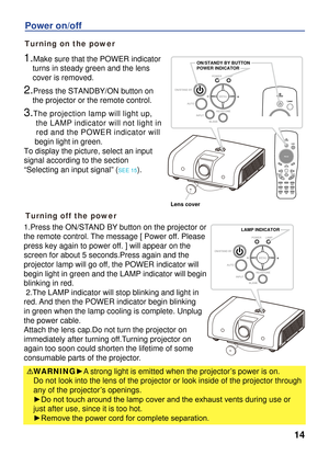 Page 14
14
Turning on the power
Power on/off
Turning off the power
1.Make sure that the POWER indicator 
    turns in steady green and the lens 
    cover is removed.
2.Press the STANDBY/ON button on 
    the projector or the remote control.
3.The projection lamp will light up, 
     the LAMP indicator will not light in 
     red and the POWER indicator will 
     begin light in green.
To display the picture, select an input 
signal according to the section 
“Selecting an input signal” (SEE 15). 
WARNING►A...