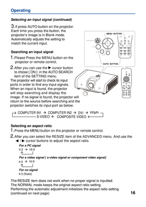 Page 16
VideoPC
16
Operating
YPbPr  
COMPOSITE VIDEO
MENU
MENU  BUTTON 
Searching an input signal
1.Please Press the MENU button on the 
     projector or remote control.
2.After you can use the     cursor button
    to chiose [ ON ]  in the AUTO SEARCH 
    item of the SETTING menu. 
The projector will start to check its input 
ports in order to ﬁnd any input signals.
When an input is found, the projector 
will stop searching and display the 
image. If no signal is found, the projector will 
return to the...