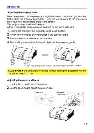 Page 17
17
Operating
Adjusting the zoom and focus
Adjusting the image position
When the place to put the projector is slightly uneven to the left or ri\
ght, use the 
feet to place the projector horizontally. Using the feet can also tilt t\
he projector in 
order to project at a suitable angle to the screen.
This projector has 2 feet and 2 knobs. 
A foot is adjustable while pulling up the knob on the same side as it.
1.Holding the projector, pull the knobs up to loose the feet.
2.Position the front side of the...