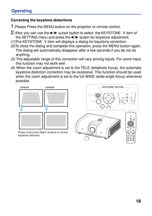 Page 18
VideoPC
18
Operating
Correcting the keystone distortions
1.Please Press the MENU button on the projector or remote control.
2.After you can use the    /► cursor button to select  the KEYSTONE  V item of 
     the SETTING menu and press the    /► button for keystone adjustment.
(1)The KEYSTONE  V item will displays a dialog for keystone correction.
(2)To close the dialog and complete this operation, press the MENU button ag\
ain. 
     The dialog will automatically disappear after a few seconds if you do...