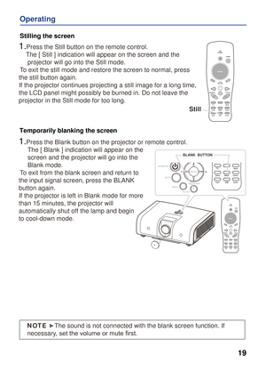 Page 19
VideoPC
VideoPC
19
Operating
1.Press the Still button on the remote control. 
    The [ Still ] indication will appear on the screen and the 
     projector will go into the Still mode.
 To exit the still mode and restore the screen to normal, press 
the still button again.
If the projector continues projecting a still image for a long time, 
the LCD panel might possibly be burned in. Do not leave the 
projector in the Still mode for too long.  
1.Press the Blank button on the projector or remote...