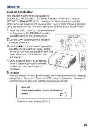 Page 20
VideoPC
20
Operating
Using the menu function
This projector has the following categories: 
ADVANCED, AUDIO, INPUT, PICTURE, PRESENTATION,SETTING and 
SECURITY. ADVANCED MENU consists of functions often used, and the 
other menus are classiﬁed into each purpose. Each of these menus is operated 
using the same methods. The basic operations of these menus are as follo\
ws.
1.Press the MENU button on the remote control 
     or the projector.The MENU button on the 
     projector works as the cursor...