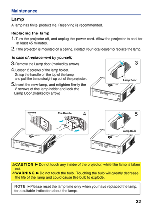 Page 34
32
Maintenance
Lamp
Replacing the lamp
In case of replacement by yourself,
A lamp has finite product life. Reserving is recommended. 
1.Turn the projector off, and unplug the power cord. Allow the projector to cool for 
     at least 45 minutes.
2.If the projector is mounted on a ceiling, contact your local dealer to replace the lamp.
3.Remove the Lamp door.(marked by arrow)
4.Loosen 2 screws of the lamp holder.
    Grasp the handle on the top of the lamp 
    and pull the lamp straight up out of the...