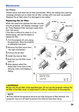 Page 36
34
Maintenance
Air Filiter
Replacing the air ﬁlter
When the used time reaches the filter counter 
time,the projector  will display message  such 
as” Filter Replace.Filter has been used more 
than 100 hours.”
If the filter is difficult to clean or if it is 
deteriorating,alsoask thedealer to
replace thefilter.
1.Turn the projector off, and unplug 
    the powercord. Allow the projector 
    to sufﬁciently cool down.
2.Remove the filter cover from 
     the right of projector.
3.Pull out the air filter....