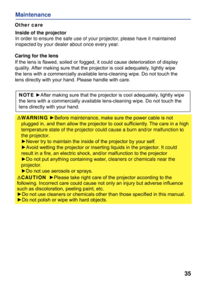 Page 37
35
Maintenance
Inside of the projector
In order to ensure the safe use of your projector, please have it maintained
inspected by your dealer about once every year. 
Caring for the lens
If the lens is ﬂawed, soiled or fogged, it could cause deterioration of display
quality. After making sure that the projector is cool adequately, lightly wipe 
the lens with a commercially available lens-cleaning wipe. Do not touch the 
lens directly with your hand. Please handle with care.
NOTE ►After making sure that...