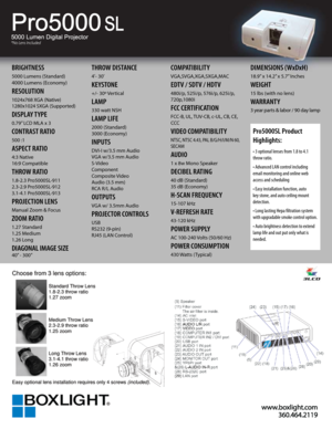 Page 1www.b oxlig ht.c o m
3 60.4 64.2 119
Pro5000 SL
BRIGHTNESS
5000 Lumens (Standard)
4000 Lumens (Economy)
RESOLUTION
1024x768 XGA (Native)
1280x1024 SXGA (Supported)
DISPLAY TYPE
0.79” LCD MLA x 3
CONTRAST RATIO
500 :1
ASPECT RATIO
4:3 Native
16:9 Compatible
THROW RATIO
1.8-2.3 Pro5000SL-911 
2.3-2.9 Pro5000SL-912
3.1-4.1 Pro5000SL-913
PROJECTION LENS
Manual Zoom & Focus
ZOOM RATIO
1.27 Standard
1.25 Medium
1.26 Long
DIAGONAL IMAGE SIZE
40” - 300”
THROW DISTANCE
4’- 30’ 
KEYSTONE
+/- 30º Vertical
LAMP
330...