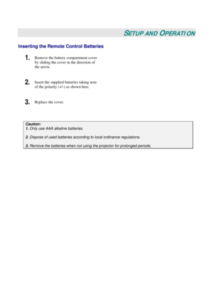 Page 18
 
 
SETUP AND OPERATION 
Inserting the Remote Control Batteries 
1.  Remove the battery compartment cover 
by sliding the cover in the direction of 
the arrow.  
2.  Insert the supplied batteries taking note 
of the polarity (+/-) as shown here.  
3.  Replace the cover.  
 
Caution:  
1. Only use AAA alkaline batteries. 
 
2. Dispose of used batteries accordi ng to local ordinance regulations.  
 
3. Remove the batteries when not usi ng the projector for prolonged periods. 
  