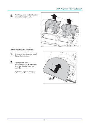 Page 46
DDDLLLPPP   PPPrrrooojjjeeeccctttooorrr   –––   UUUssseeerrr’’’sss   MMMaaannnuuuaaalll   
5.  Pull firmly on the module handle to 
remove the lamp module. 
 
  
 
When installing the new lamp: 
1.  Reverse the above steps to install 
the new lamp module. 
2.  To replace the cover:  
Align the cover at (A), then push 
down and slide the cover into 
place (B). 
 
Tighten the captive screw (C). 
A
C
A
B
 
 
– 39 –  