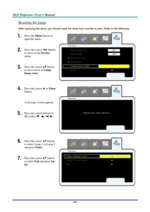 Page 47
DDDLLLPPP   PPPrrrooojjjeeeccctttooorrr———UUUssseeerrr’’’sss   MMMaaannnuuuaaalll   
Resetting the Lamp 
After replacing the lamp, you should reset the lamp hour counter to zero. Refer to the following: 
1.  Press the Menu button to 
open the menu. 
2.  Press the cursor  button 
to move to the Service 
menu. 
3.  Press the cursor  button 
to move down to Lamp 
hours reset. 
4.  Press the cursor  or Enter 
button.  
A message screen appears. 
5.  Press the cursor buttons in 
this order: ; ; ; . 
 
6....