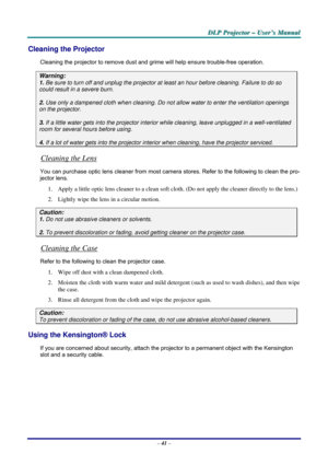 Page 48
DDDLLLPPP   PPPrrrooojjjeeeccctttooorrr   –––   UUUssseeerrr’’’sss   MMMaaannnuuuaaalll   
Cleaning the Projector 
Cleaning the projector to remove dust and grime will help ensure trouble-free operation.  
Warning: 
1. Be sure to turn off and unplug the projector at least an hour before cleaning. Failure to do so 
could result in a severe burn. 
2. Use only a dampened cloth when cleaning. Do not allow water to enter the ventilation openings 
on the projector.  
3. If a little water gets into the...