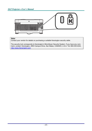 Page 49
DDDLLLPPP   PPPrrrooojjjeeeccctttooorrr———UUUssseeerrr’’’sss   MMMaaannnuuuaaalll   
 
Note: 
Contact your vendor for details on purchasing a suitable Kensington security cable.  
The security lock corresponds to Kensington’s MicroSaver Security System. If you have any com-
ment, contact: Kensington, 2853 Campus Drive, San Mateo, CA94403, U.S.A. Tel: 800-535-4242, 
http://www.Kensington.com. 
 
– 42 –  