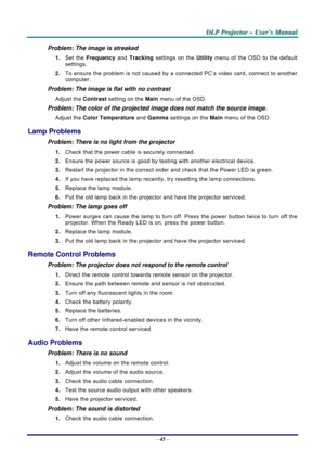 Page 52
DDDLLLPPP   PPPrrrooojjjeeeccctttooorrr   –––   UUUssseeerrr’’’sss   MMMaaannnuuuaaalll   
Problem: The image is streaked  
1. Set the Frequency and Tracking settings on the Utility menu of the OSD to the default 
settings. 
2. To ensure the problem is not caused by a connected PC’s video card, connect to another 
computer.  
Problem: The image is flat with no contrast  
Adjust the Contrast setting on the Main menu of the OSD. 
Problem: The color of the projected image does not match the source imag\
e....