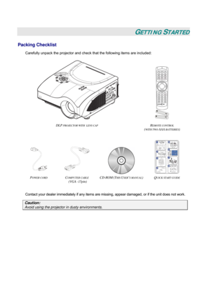 Page 8
 
 
GETTING STARTED 
Packing Checklist 
Carefully unpack the projector and check that the following items are included: 
 
 
 
DLP PROJECTOR WITH  LENS CAP REMOTE CONTROL  
(WITH TWO AAA BATTERIES) 
 
    
POWER CORD COMPUTER CABLE  
(VGA -15pin) 
CD-ROM (THIS USER’S MANUAL) QUICK START GUIDE  
 
Contact your dealer immediately if any items are missing, appear damaged, or if the unit does not work. 
Caution: 
Avoid using the projector in dusty environments.  