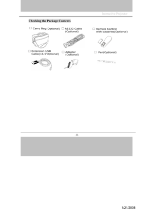 Page 11
Interactive Projector             
-11- 
Checking the Package Contents 
 Carry Bag (Optional)RS232 Cable 
(Optional)
Extension USB 
Cable(16.5'Optional)Adapter 
(Optional)Pen(Optional)
Remote Control
with batteries(Optional)
1/21/2008  