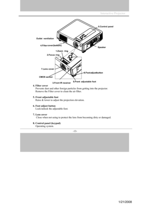 Page 13
Interactive Projector                
-13- 
4. Filter  cover 
Prevents  dust and other foreign particles from getting  into the projector. 
Remove the Filter cov er to clean the air filter. 
5. Front adjust able foot  
Raise & lower  to adjust the projection elevation. 

6.
  Foot  adjust button 
Lo
ck/unloc k the adjustable foot. 
7 . Lens cover 
 Close when not using to protect the lens from becoming dirty or damaged. 
8.  Contro l panel (keypa d) 
Op
er ating system.
Speaker
Outlet
ventilation...