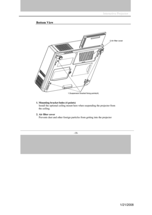 Page 18
Interactive Projector                 
-18- 
Bottom View 
1. Mounting  bracket holes (4 points)
  Install the  optional ceiling m ount here when susp ending the  project or from 
the  ceiling. 
2.
  Air  filter  cover 
   Prevents dust and other forei gn par ticles from getting  into the projector
1/21/2008  